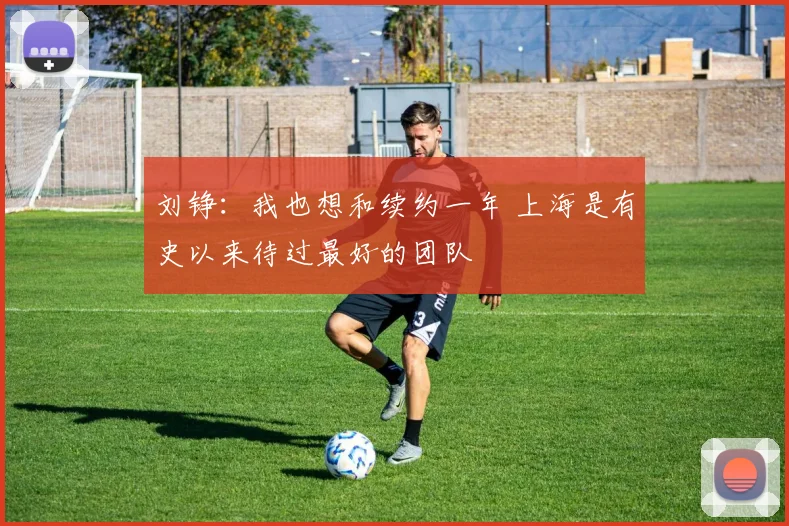 刘铮：我也想和续约一年 上海是有史以来待过最好的团队